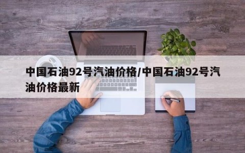 中国石油92号汽油价格/中国石油92号汽油价格最新