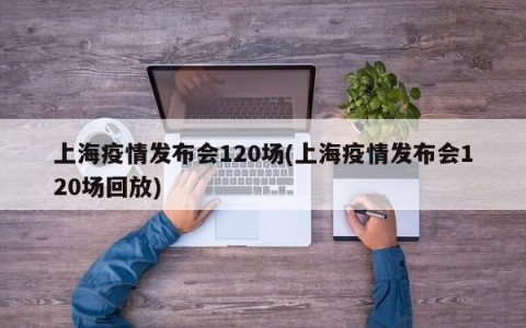 上海疫情发布会120场(上海疫情发布会120场回放)