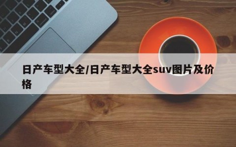 日产车型大全/日产车型大全suv图片及价格