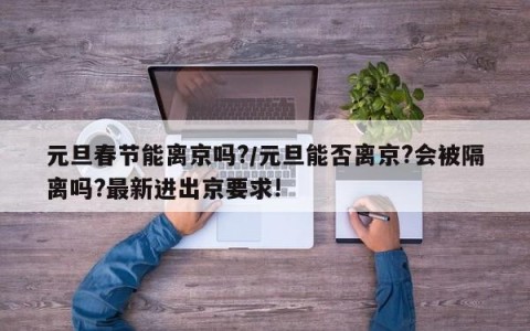 元旦春节能离京吗?/元旦能否离京?会被隔离吗?最新进出京要求!