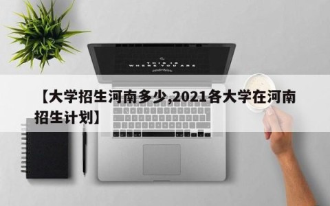 【大学招生河南多少,2021各大学在河南招生计划】