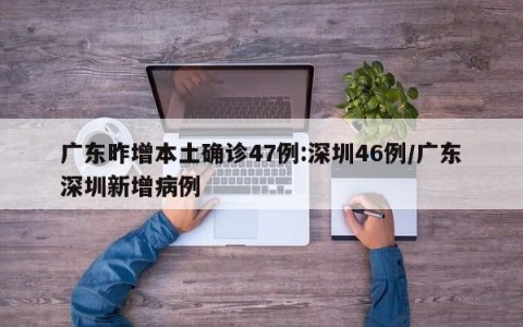 广东昨增本土确诊47例:深圳46例/广东深圳新增病例