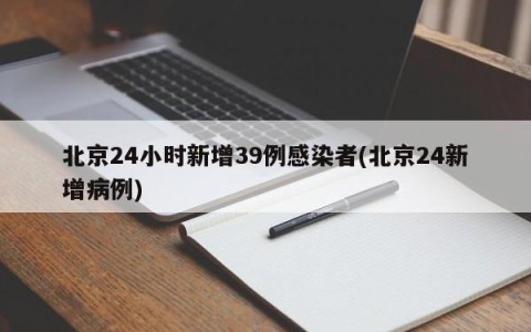 北京24小时新增39例感染者(北京24新增病例)