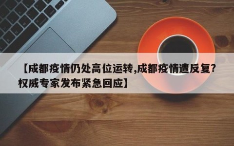 【成都疫情仍处高位运转,成都疫情遭反复?权威专家发布紧急回应】