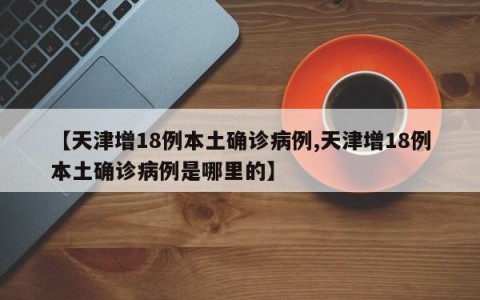 【天津增18例本土确诊病例,天津增18例本土确诊病例是哪里的】