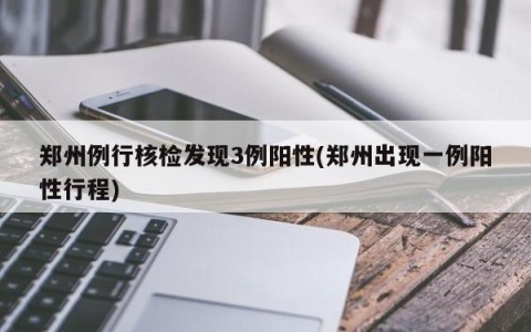 郑州例行核检发现3例阳性(郑州出现一例阳性行程)