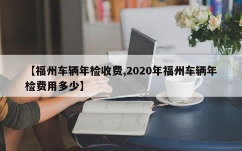【福州车辆年检收费,2020年福州车辆年检费用多少】
