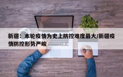 新疆：本轮疫情为史上防控难度最大/新疆疫情防控形势严峻
