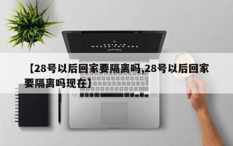 【28号以后回家要隔离吗,28号以后回家要隔离吗现在】