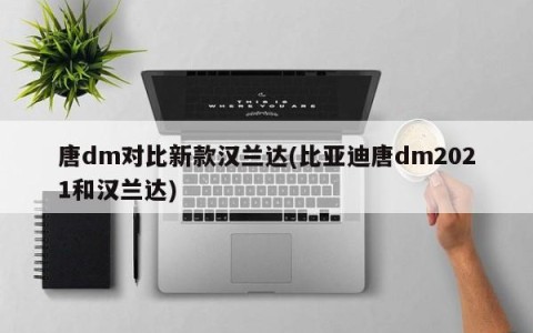 唐dm对比新款汉兰达(比亚迪唐dm2021和汉兰达)
