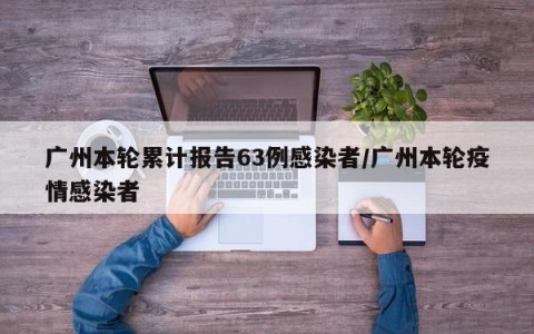 广州本轮累计报告63例感染者/广州本轮疫情感染者