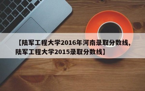 【陆军工程大学2016年河南录取分数线,陆军工程大学2015录取分数线】