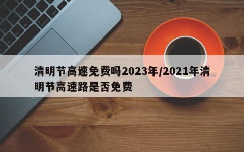 清明节高速免费吗2023年/2021年清明节高速路是否免费