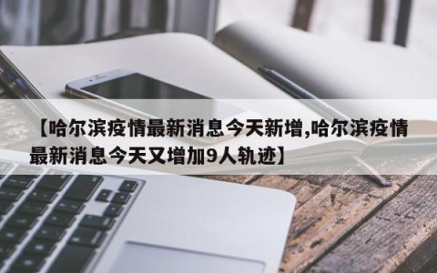 【哈尔滨疫情最新消息今天新增,哈尔滨疫情最新消息今天又增加9人轨迹】