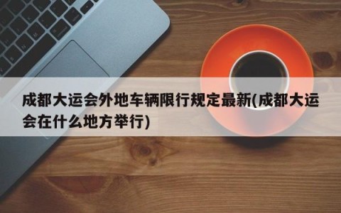 成都大运会外地车辆限行规定最新(成都大运会在什么地方举行)