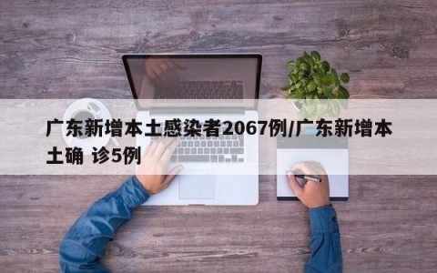 广东新增本土感染者2067例/广东新增本土确 诊5例