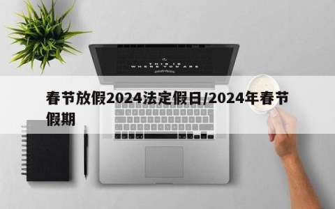 春节放假2024法定假日/2024年春节假期