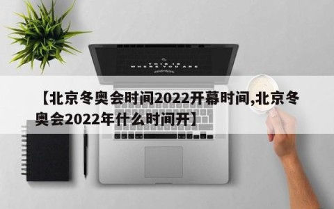 【北京冬奥会时间2022开幕时间,北京冬奥会2022年什么时间开】