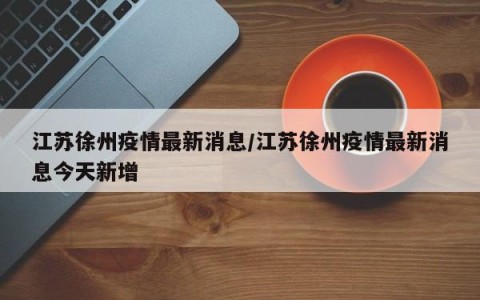 江苏徐州疫情最新消息/江苏徐州疫情最新消息今天新增