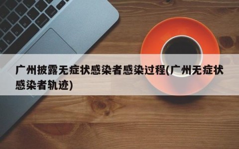 广州披露无症状感染者感染过程(广州无症状感染者轨迹)