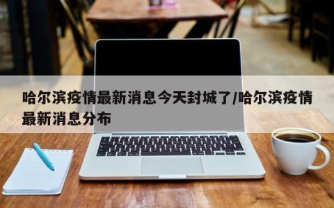哈尔滨疫情最新消息今天封城了/哈尔滨疫情最新消息分布