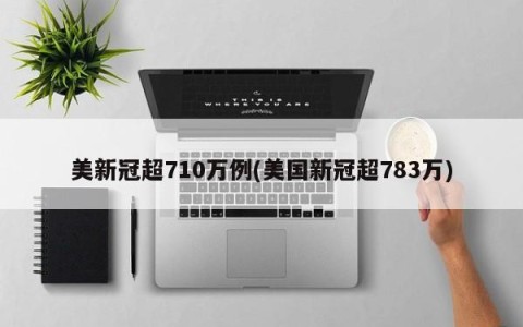 美新冠超710万例(美国新冠超783万)