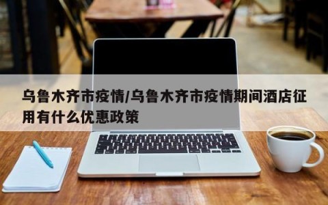 乌鲁木齐市疫情/乌鲁木齐市疫情期间酒店征用有什么优惠政策