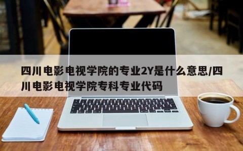 四川电影电视学院的专业2Y是什么意思/四川电影电视学院专科专业代码