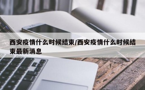 西安疫情什么时候结束/西安疫情什么时候结束最新消息