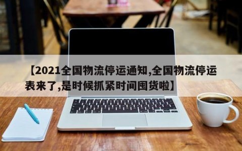 【2021全国物流停运通知,全国物流停运表来了,是时候抓紧时间囤货啦】
