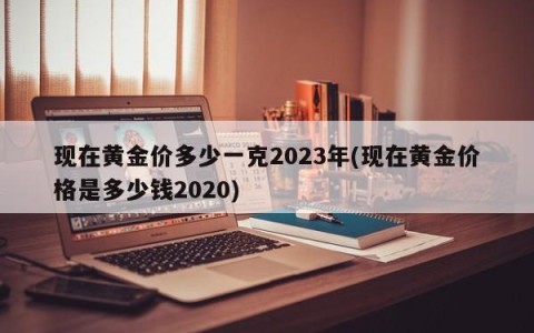 现在黄金价多少一克2023年(现在黄金价格是多少钱2020)
