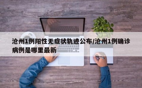 沧州1例阳性无症状轨迹公布/沧州1例确诊病例是哪里最新