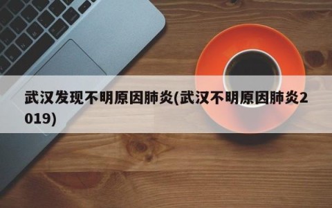 武汉发现不明原因肺炎(武汉不明原因肺炎2019)