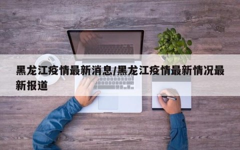 黑龙江疫情最新消息/黑龙江疫情最新情况最新报道
