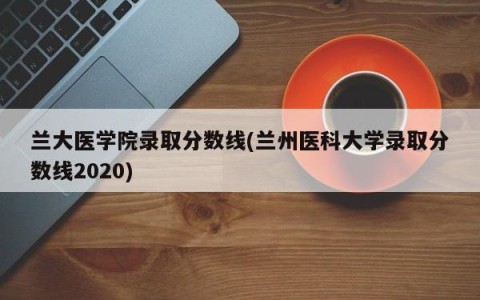 兰大医学院录取分数线(兰州医科大学录取分数线2020)