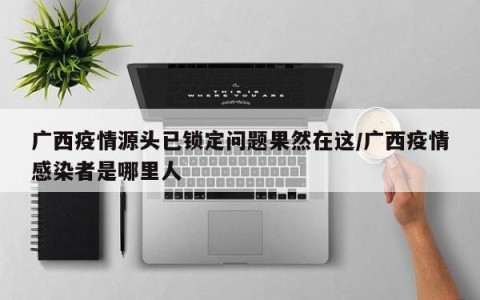 广西疫情源头已锁定问题果然在这/广西疫情感染者是哪里人