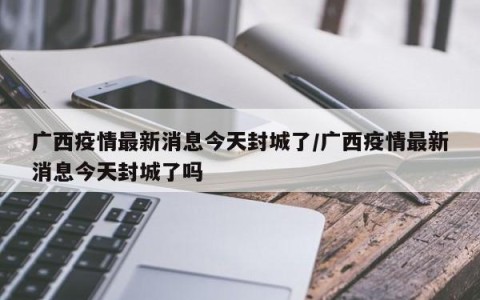 广西疫情最新消息今天封城了/广西疫情最新消息今天封城了吗