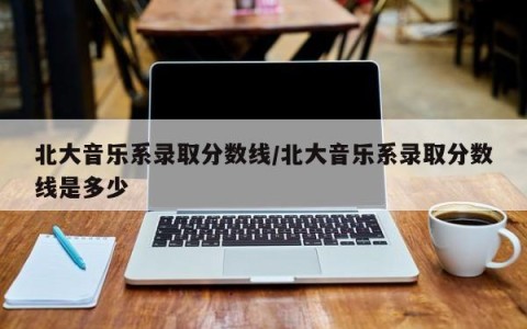 北大音乐系录取分数线/北大音乐系录取分数线是多少