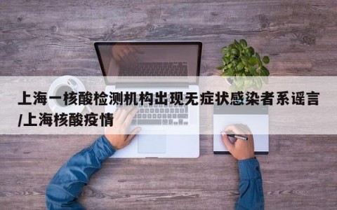 上海一核酸检测机构出现无症状感染者系谣言/上海核酸疫情