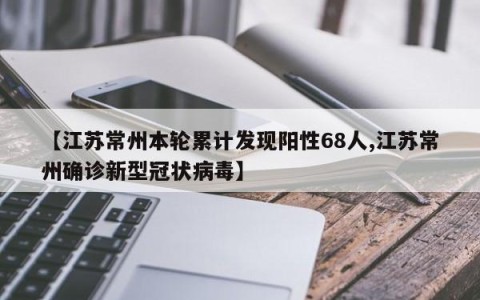【江苏常州本轮累计发现阳性68人,江苏常州确诊新型冠状病毒】
