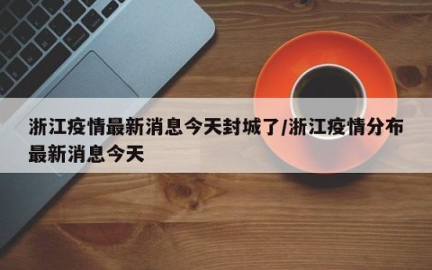 浙江疫情最新消息今天封城了/浙江疫情分布最新消息今天
