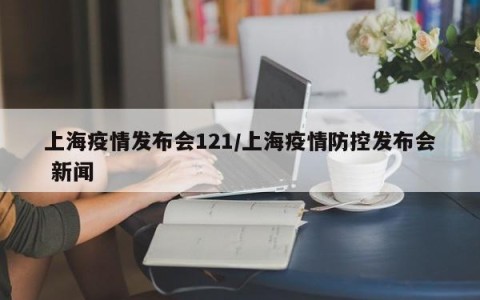 上海疫情发布会121/上海疫情防控发布会 新闻