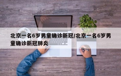 北京一名6岁男童确诊新冠/北京一名6岁男童确诊新冠肺炎