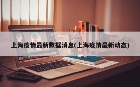 上海疫情最新数据消息(上海疫情最新动态)