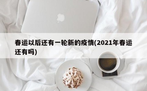 春运以后还有一轮新的疫情(2021年春运还有吗)