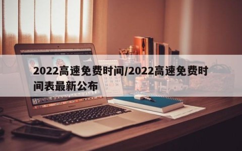 2022高速免费时间/2022高速免费时间表最新公布