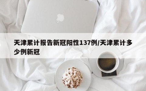 天津累计报告新冠阳性137例/天津累计多少例新冠