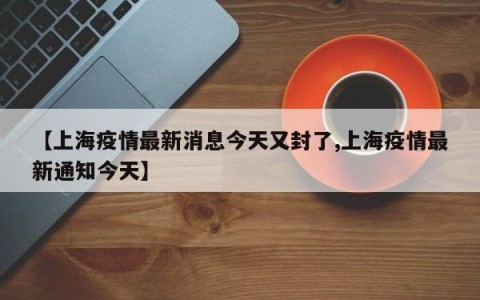 【上海疫情最新消息今天又封了,上海疫情最新通知今天】