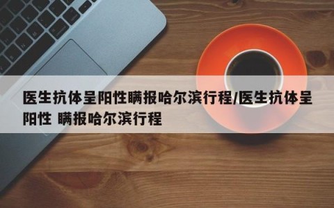 医生抗体呈阳性瞒报哈尔滨行程/医生抗体呈阳性 瞒报哈尔滨行程