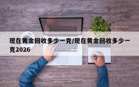 现在黄金回收多少一克/现在黄金回收多少一克2026